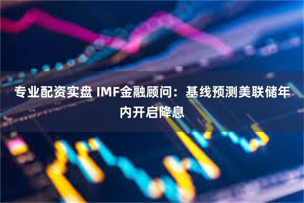 专业配资实盘 IMF金融顾问：基线预测美联储年内开启降息