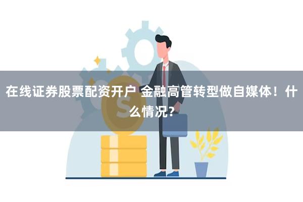 在线证券股票配资开户 金融高管转型做自媒体！什么情况？