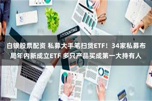 白银股票配资 私募大手笔扫货ETF！34家私募布局年内新成立ETF 多只产品买成第一大持有人