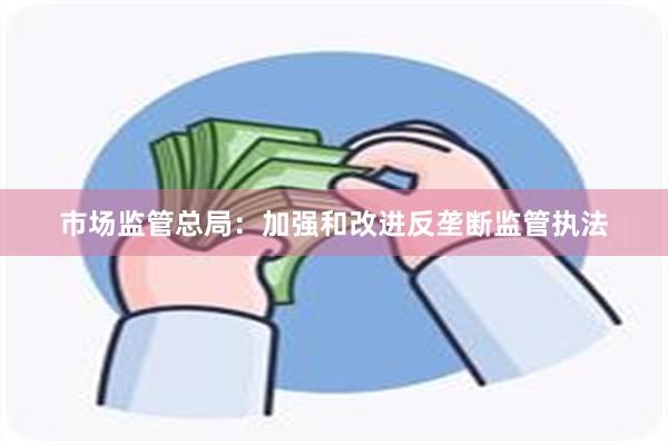 市场监管总局：加强和改进反垄断监管执法