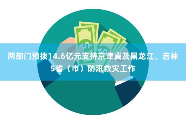 两部门预拨14.6亿元支持京津冀及黑龙江、吉林5省（市）防汛救灾工作