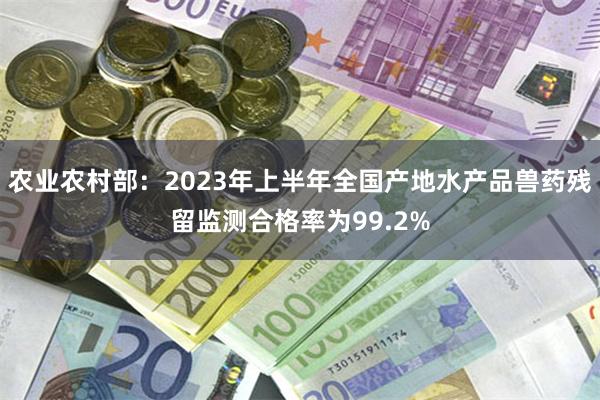 农业农村部：2023年上半年全国产地水产品兽药残留监测合格率为99.2%