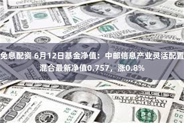 免息配资 6月12日基金净值：中邮信息产业灵活配置混合最新净值0.757，涨0.8%