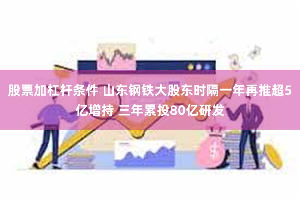 股票加杠杆条件 山东钢铁大股东时隔一年再推超5亿增持 三年累投80亿研发