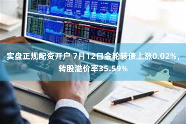 实盘正规配资开户 7月12日金轮转债上涨0.02%，转股溢价率35.59%