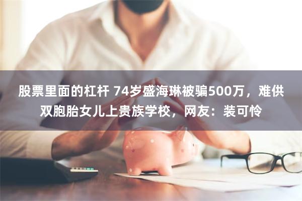 股票里面的杠杆 74岁盛海琳被骗500万，难供双胞胎女儿上贵族学校，网友：装可怜