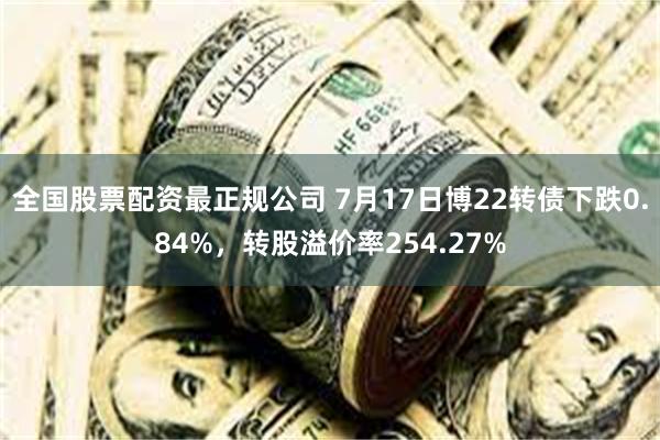 全国股票配资最正规公司 7月17日博22转债下跌0.84%，转股溢价率254.27%