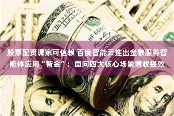 股票配资哪家可信赖 百度智能云推出金融服务智能体应用“智金”：面向四大核心场景增收提效