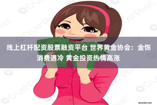 线上杠杆配资股票融资平台 世界黄金协会：金饰消费遇冷 黄金投资热情高涨