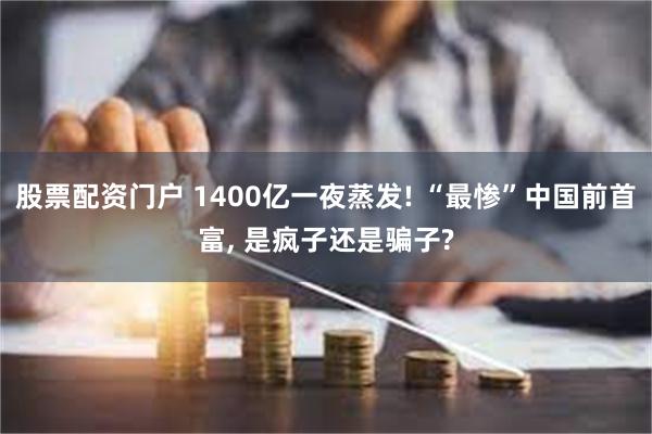 股票配资门户 1400亿一夜蒸发! “最惨”中国前首富, 是疯子还是骗子?