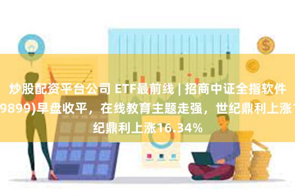 炒股配资平台公司 ETF最前线 | 招商中证全指软件ETF(159899)早盘收平，在线教育主题走强，世纪鼎利上涨16.34%