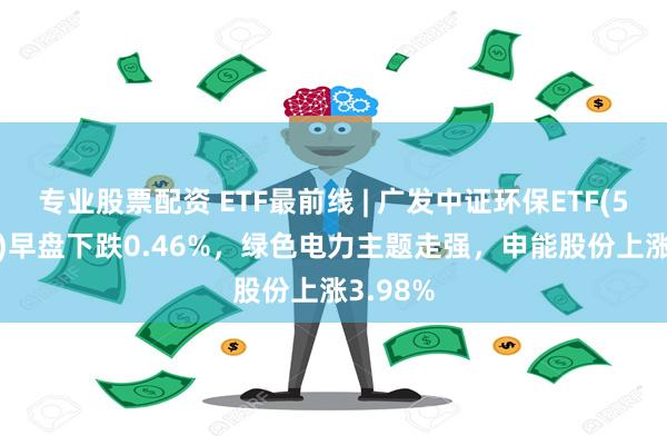 专业股票配资 ETF最前线 | 广发中证环保ETF(512580)早盘下跌0.46%，绿色电力主题走强，申能股份上涨3.98%