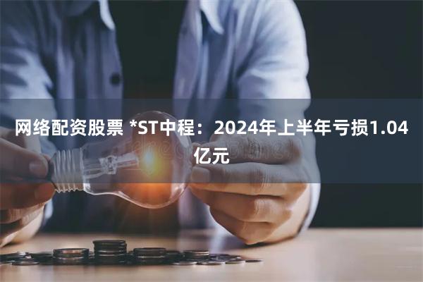 网络配资股票 *ST中程：2024年上半年亏损1.04亿元