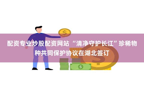 配资专业炒股配资网站 “清净守护长江”珍稀物种共同保护协议在湖北签订