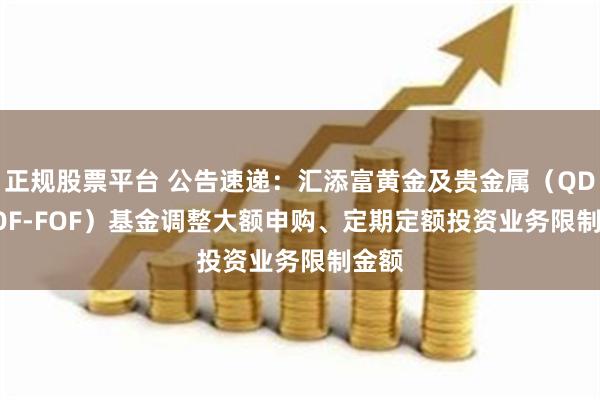 正规股票平台 公告速递：汇添富黄金及贵金属（QDII-LOF-FOF）基金调整大额申购、定期定额投资业务限制金额