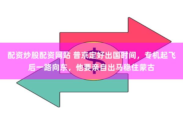 配资炒股配资网站 普京定好出国时间，专机起飞后一路向东，他要亲自出马稳住蒙古