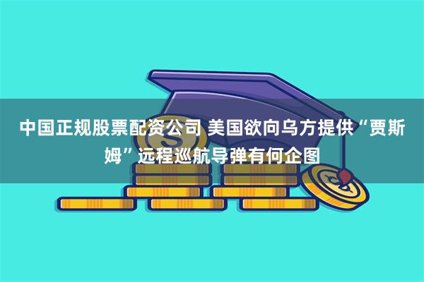 中国正规股票配资公司 美国欲向乌方提供“贾斯姆”远程巡航导弹有何企图