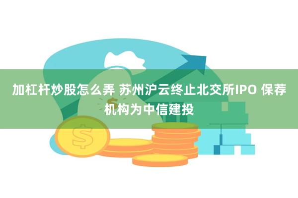 加杠杆炒股怎么弄 苏州沪云终止北交所IPO 保荐机构为中信建投