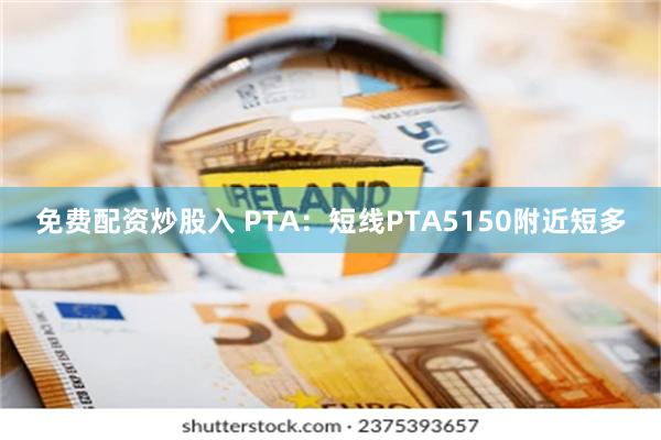 免费配资炒股入 PTA：短线PTA5150附近短多