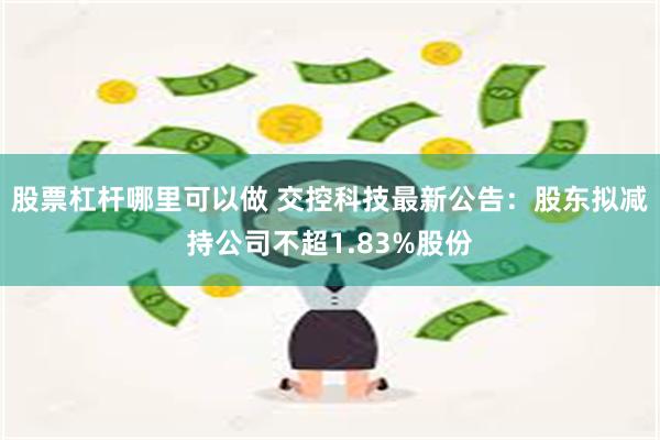 股票杠杆哪里可以做 交控科技最新公告：股东拟减持公司不超1.83%股份