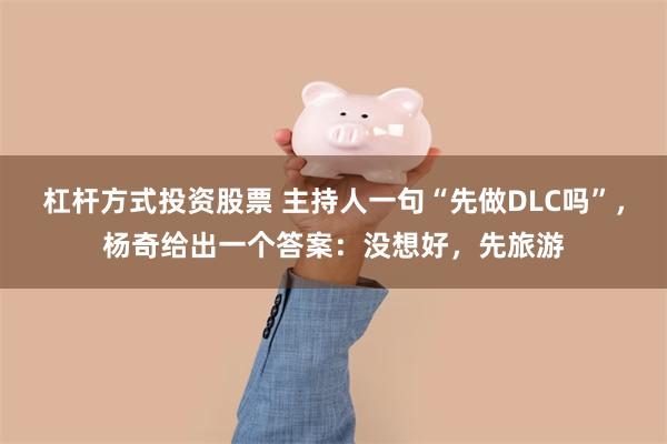 杠杆方式投资股票 主持人一句“先做DLC吗”，杨奇给出一个答案：没想好，先旅游