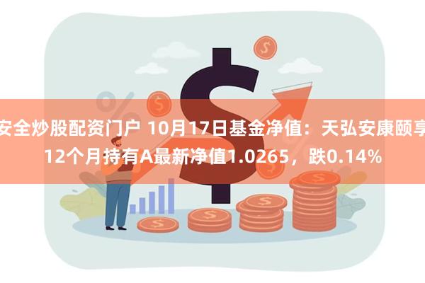 安全炒股配资门户 10月17日基金净值：天弘安康颐享12个月持有A最新净值1.0265，跌0.14%