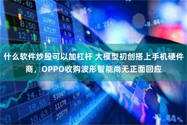 什么软件炒股可以加杠杆 大模型初创搭上手机硬件商，OPPO收购波形智能尚无正面回应