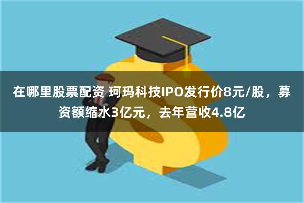 在哪里股票配资 珂玛科技IPO发行价8元/股，募资额缩水3亿元，去年营收4.8亿