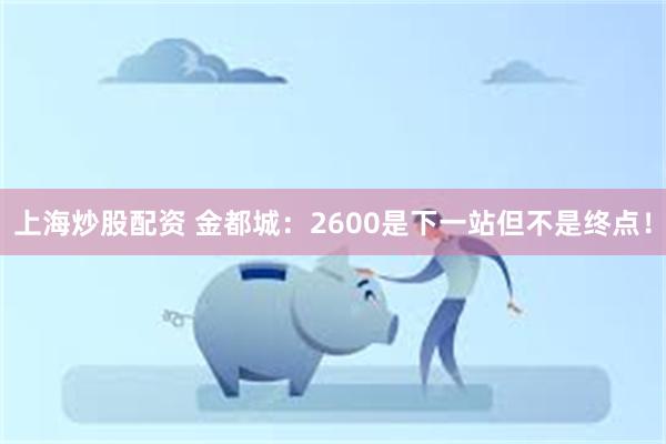 上海炒股配资 金都城：2600是下一站但不是终点！