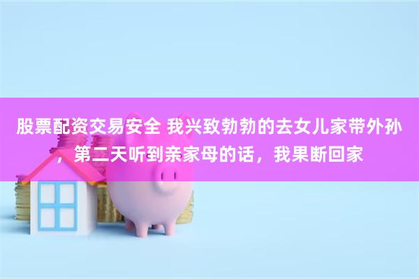 股票配资交易安全 我兴致勃勃的去女儿家带外孙，第二天听到亲家母的话，我果断回家