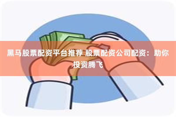 黑马股票配资平台推荐 股票配资公司配资：助你投资腾飞