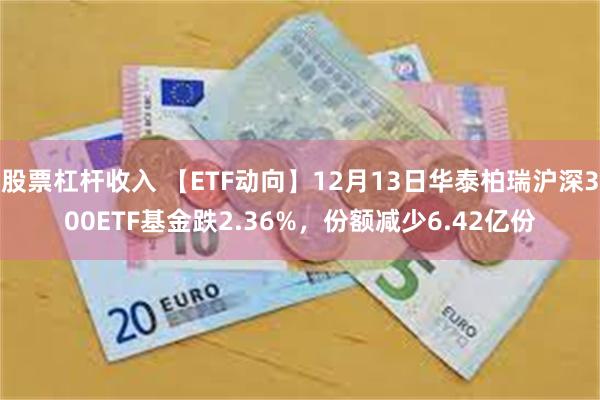 股票杠杆收入 【ETF动向】12月13日华泰柏瑞沪深300ETF基金跌2.36%，份额减少6.42亿份