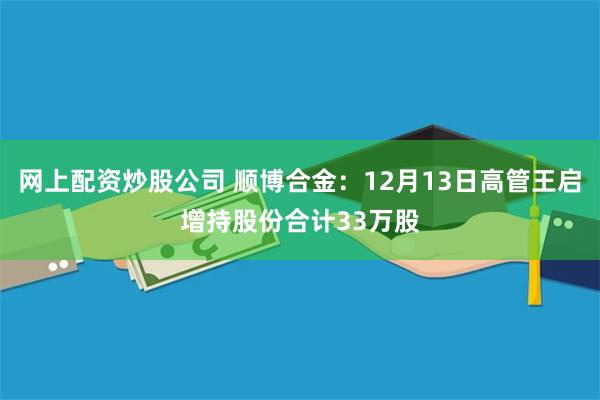 网上配资炒股公司 顺博合金：12月13日高管王启增持股份合计33万股