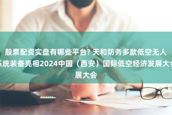 股票配资实盘有哪些平台? 天和防务多款低空无人系统装备亮相2024中国（西安）国际低空经济发展大会