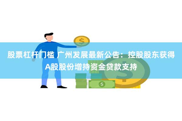 股票杠杆门槛 广州发展最新公告：控股股东获得A股股份增持资金贷款支持