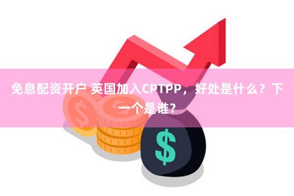 免息配资开户 英国加入CPTPP，好处是什么？下一个是谁？