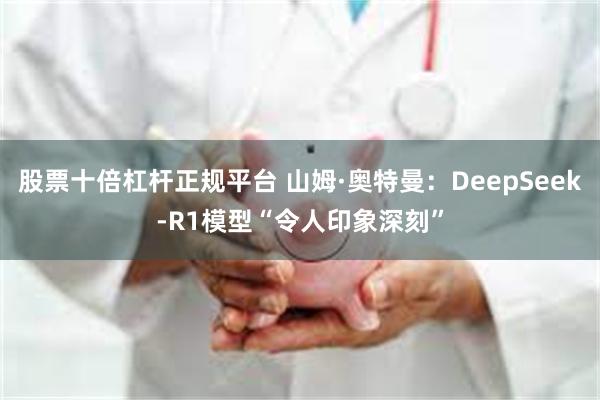 股票十倍杠杆正规平台 山姆·奥特曼：DeepSeek-R1模型“令人印象深刻”