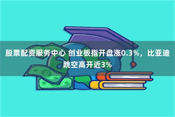 股票配资服务中心 创业板指开盘涨0.3%，比亚迪跳空高开近3%