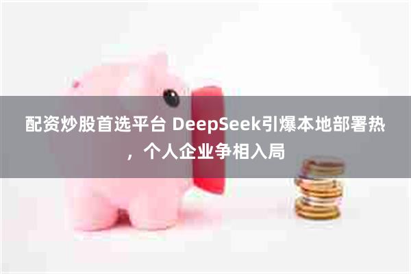 配资炒股首选平台 DeepSeek引爆本地部署热，个人企业争相入局