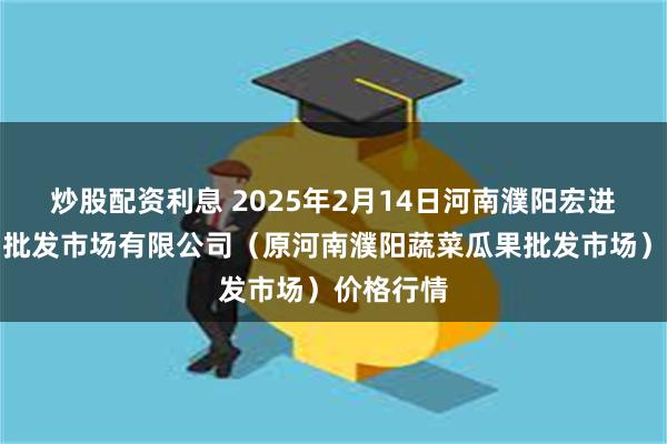 炒股配资利息 2025年2月14日河南濮阳宏进农副产品批发市场有限公司（原河南濮阳蔬菜瓜果批发市场）价格行情